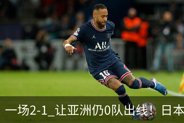 一场2-1 让亚洲仍0队出线！日本进退两难：放水不遇巴西 也要碰法国