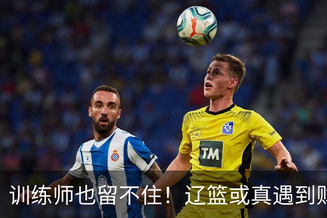 训练师也留不住！辽篮或真遇到财务危机，赵继伟付豪也不是不能卖